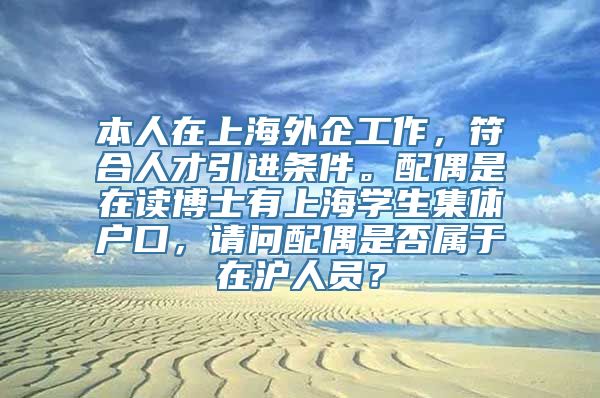 本人在上海外企工作，符合人才引进条件。配偶是在读博士有上海学生集体户口，请问配偶是否属于在沪人员？