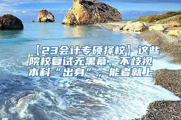 【23会计专硕择校】这些院校复试无黑幕、不歧视本科“出身”，能者就上