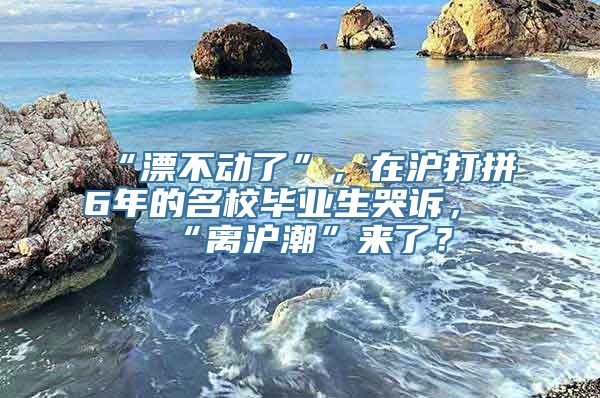 “漂不动了”，在沪打拼6年的名校毕业生哭诉，“离沪潮”来了？