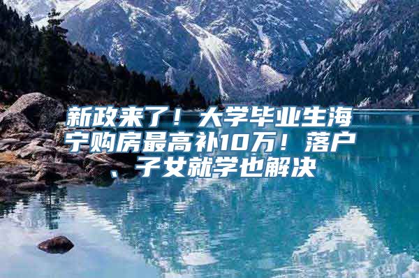 新政来了！大学毕业生海宁购房最高补10万！落户、子女就学也解决