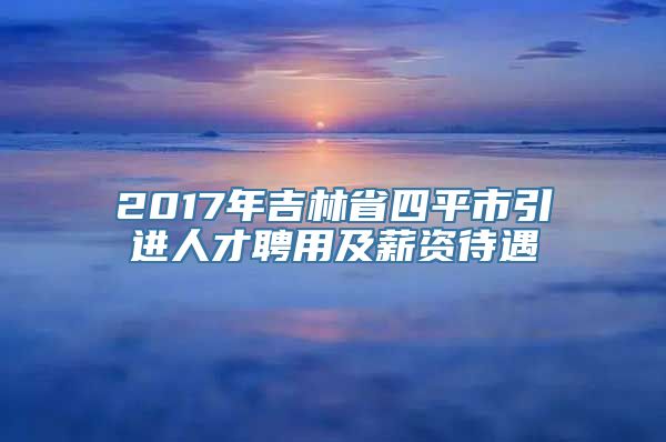 2017年吉林省四平市引进人才聘用及薪资待遇