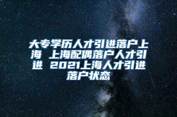 大专学历人才引进落户上海 上海配偶落户人才引进 2021上海人才引进落户状态