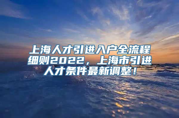 上海人才引进入户全流程细则2022，上海市引进人才条件最新调整！