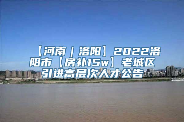 【河南｜洛阳】2022洛阳市【房补15w】老城区引进高层次人才公告