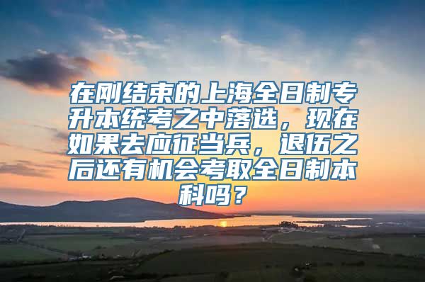 在刚结束的上海全日制专升本统考之中落选，现在如果去应征当兵，退伍之后还有机会考取全日制本科吗？