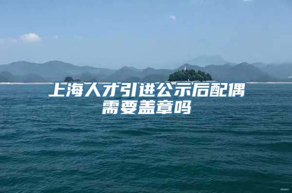 上海人才引进公示后配偶需要盖章吗