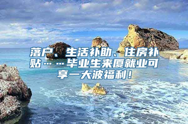 落户、生活补助、住房补贴……毕业生来厦就业可享一大波福利！