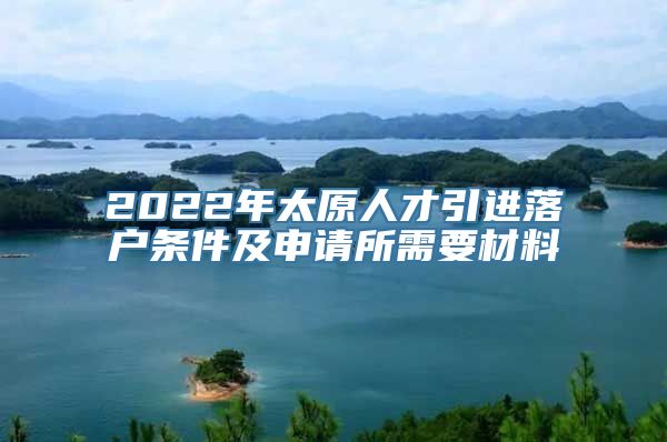 2022年太原人才引进落户条件及申请所需要材料