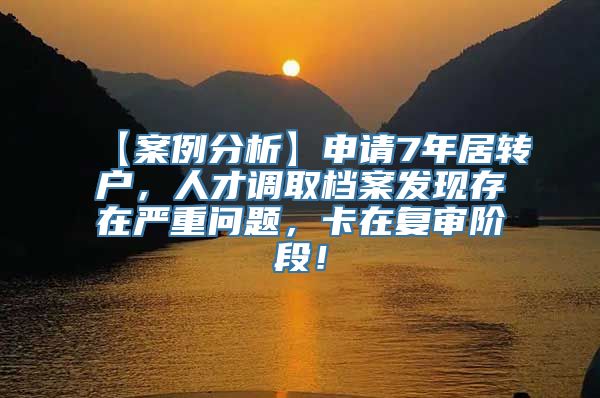 【案例分析】申请7年居转户，人才调取档案发现存在严重问题，卡在复审阶段！