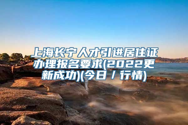 上海长宁人才引进居住证办理报名要求(2022更新成功)(今日／行情)