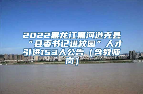 2022黑龙江黑河逊克县“县委书记进校园”人才引进153人公告（含教师岗）