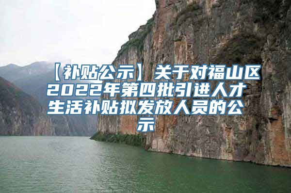 【补贴公示】关于对福山区2022年第四批引进人才生活补贴拟发放人员的公示