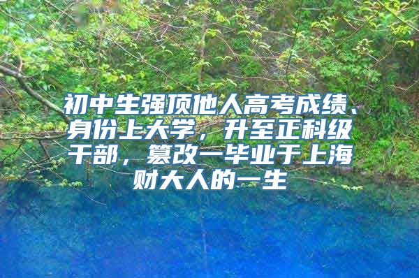 初中生强顶他人高考成绩、身份上大学，升至正科级干部，篡改一毕业于上海财大人的一生