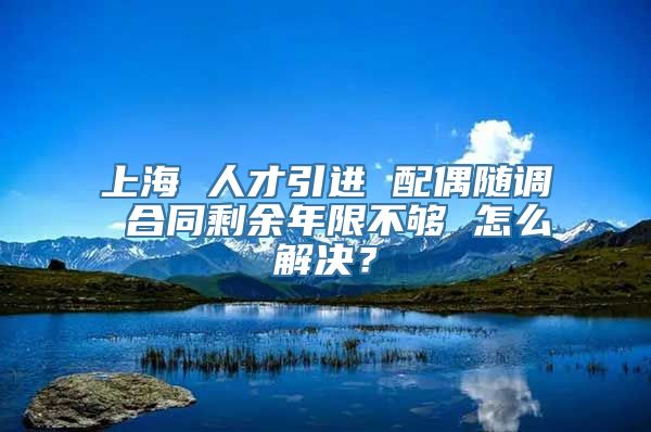 上海 人才引进 配偶随调 合同剩余年限不够 怎么解决？