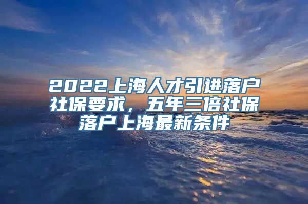 2022上海人才引进落户社保要求，五年三倍社保落户上海最新条件