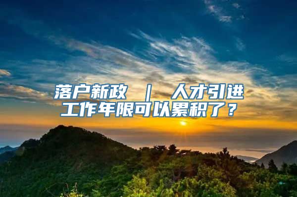 落户新政 ｜ 人才引进工作年限可以累积了？