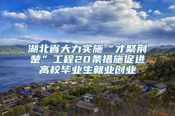 湖北省大力实施“才聚荆楚”工程20条措施促进高校毕业生就业创业