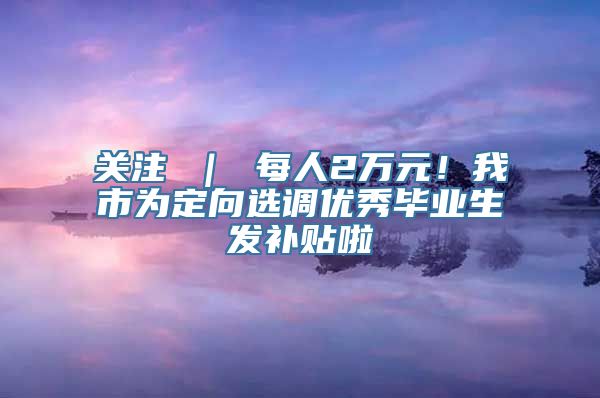 关注 ｜ 每人2万元！我市为定向选调优秀毕业生发补贴啦