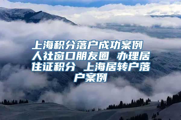 上海积分落户成功案例 人社窗口朋友圈 办理居住证积分 上海居转户落户案例