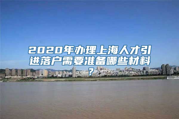 2020年办理上海人才引进落户需要准备哪些材料？