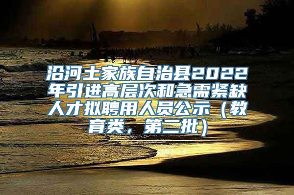 沿河土家族自治县2022年引进高层次和急需紧缺人才拟聘用人员公示（教育类，第二批）