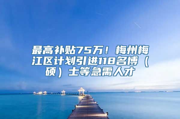 最高补贴75万！梅州梅江区计划引进118名博（硕）士等急需人才