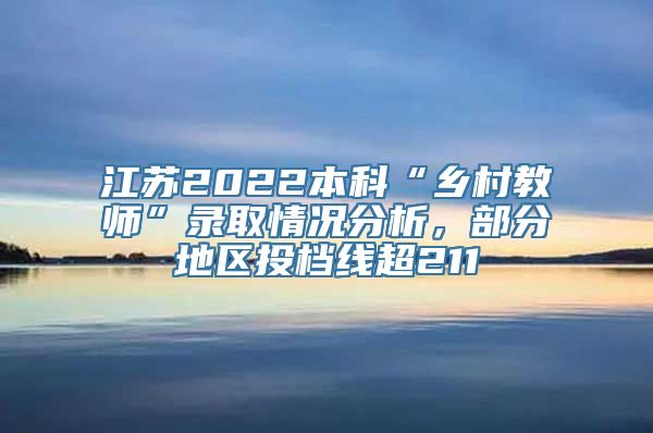 江苏2022本科“乡村教师”录取情况分析，部分地区投档线超211