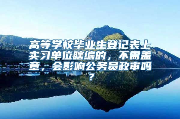 高等学校毕业生登记表上实习单位瞎编的，不需盖章，会影响公务员政审吗？