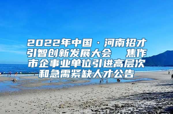 2022年中国·河南招才引智创新发展大会  焦作市企事业单位引进高层次和急需紧缺人才公告