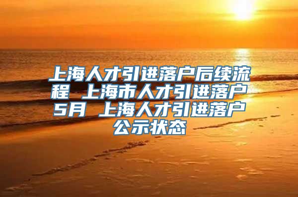 上海人才引进落户后续流程 上海市人才引进落户5月 上海人才引进落户公示状态