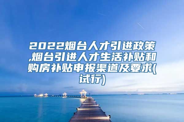 2022烟台人才引进政策,烟台引进人才生活补贴和购房补贴申报渠道及要求(试行)