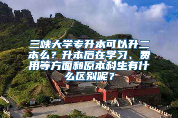 三峡大学专升本可以升二本么？升本后在学习、费用等方面和原本科生有什么区别呢？