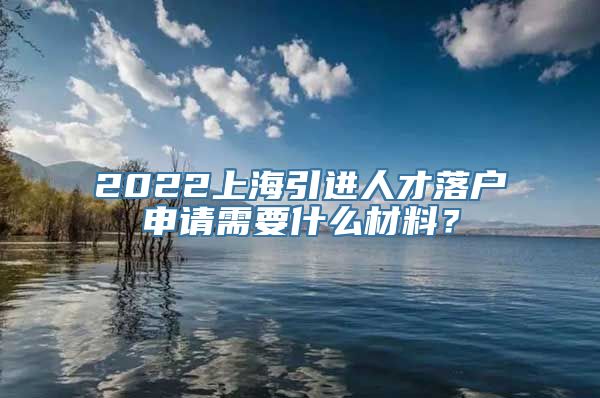 2022上海引进人才落户申请需要什么材料？