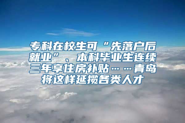 专科在校生可“先落户后就业”、本科毕业生连续三年享住房补贴……青岛将这样延揽各类人才