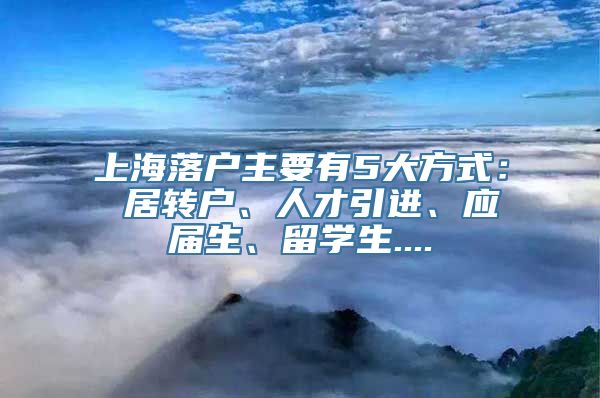 上海落户主要有5大方式： 居转户、人才引进、应届生、留学生....