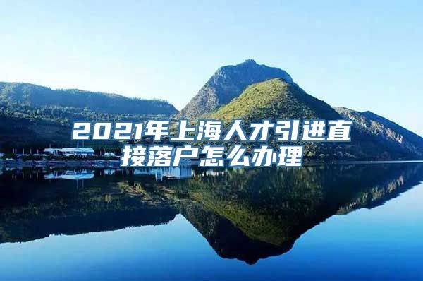 2021年上海人才引进直接落户怎么办理