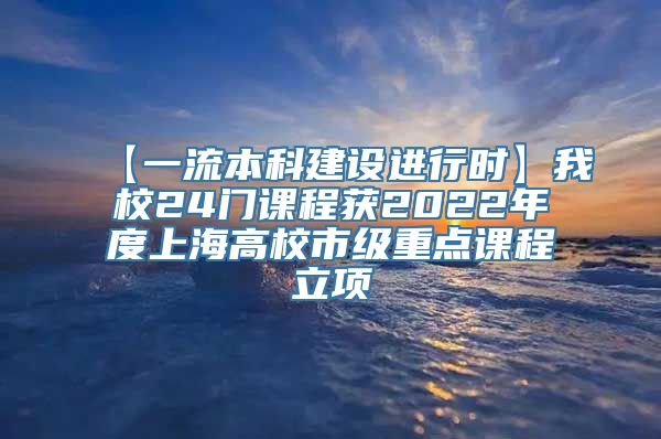 【一流本科建设进行时】我校24门课程获2022年度上海高校市级重点课程立项