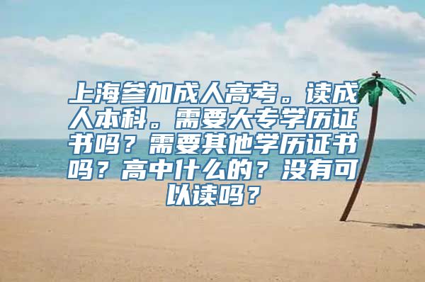 上海参加成人高考。读成人本科。需要大专学历证书吗？需要其他学历证书吗？高中什么的？没有可以读吗？