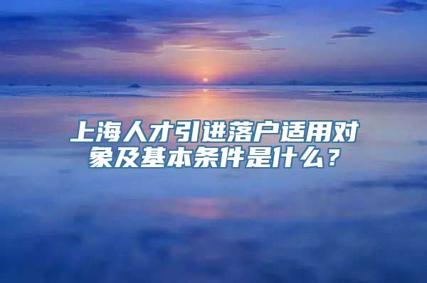 上海人才引进落户适用对象及基本条件是什么？