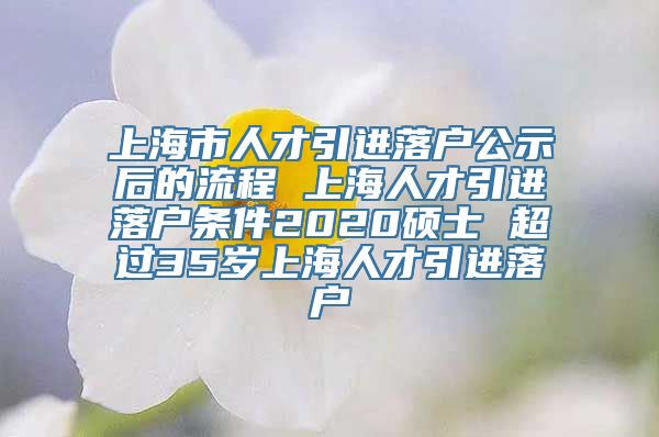 上海市人才引进落户公示后的流程 上海人才引进落户条件2020硕士 超过35岁上海人才引进落户