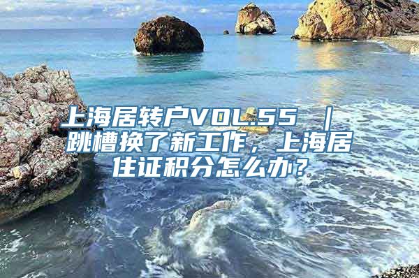 上海居转户VOL.55 ｜ 跳槽换了新工作，上海居住证积分怎么办？