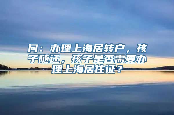 问：办理上海居转户，孩子随迁，孩子是否需要办理上海居住证？